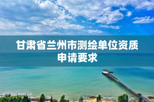 甘肃省兰州市测绘单位资质申请要求