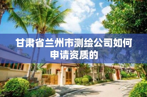 甘肃省兰州市测绘公司如何申请资质的