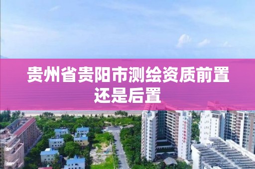 贵州省贵阳市测绘资质前置还是后置