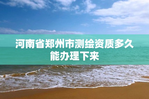 河南省郑州市测绘资质多久能办理下来