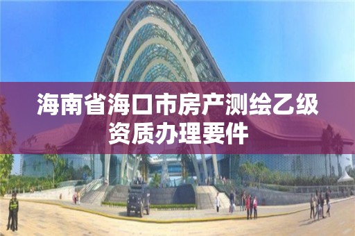 海南省海口市房产测绘乙级资质办理要件