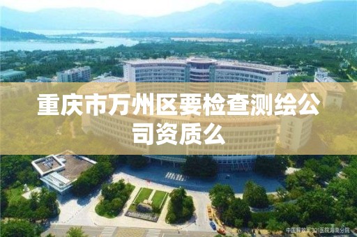 重庆市万州区要检查测绘公司资质么