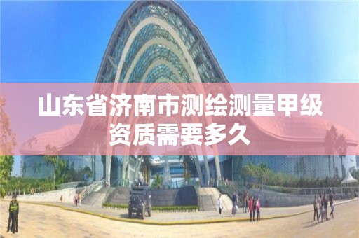 山东省济南市测绘测量甲级资质需要多久