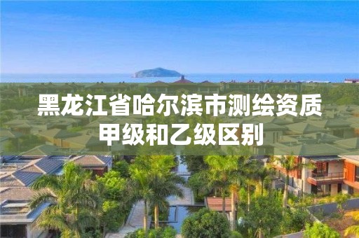 黑龙江省哈尔滨市测绘资质甲级和乙级区别