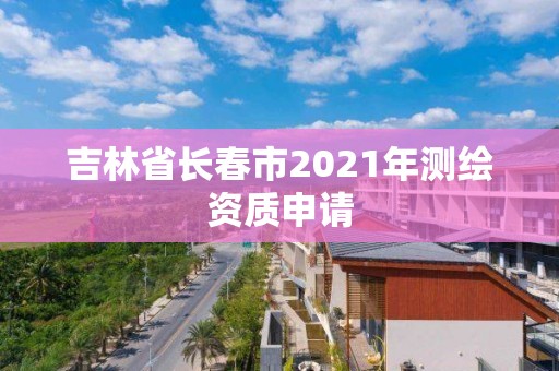 吉林省长春市2021年测绘资质申请