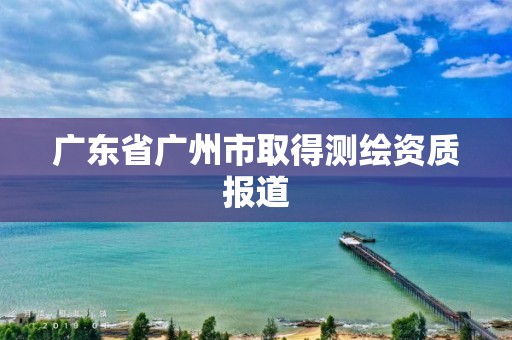 广东省广州市取得测绘资质报道