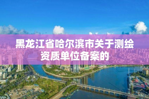 黑龙江省哈尔滨市关于测绘资质单位备案的