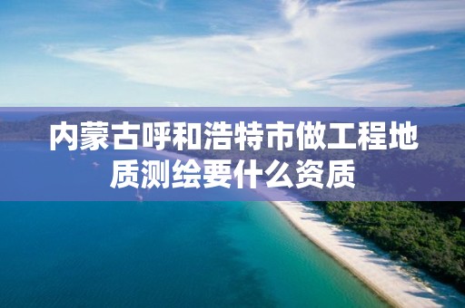 内蒙古呼和浩特市做工程地质测绘要什么资质