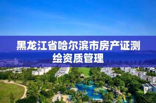 黑龙江省哈尔滨市房产证测绘资质管理