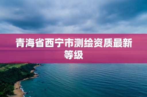 青海省西宁市测绘资质最新等级