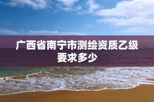 广西省南宁市测绘资质乙级要求多少