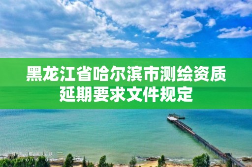 黑龙江省哈尔滨市测绘资质延期要求文件规定