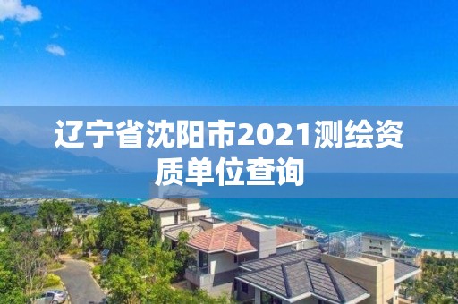 辽宁省沈阳市2021测绘资质单位查询