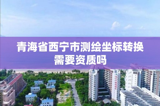 青海省西宁市测绘坐标转换需要资质吗