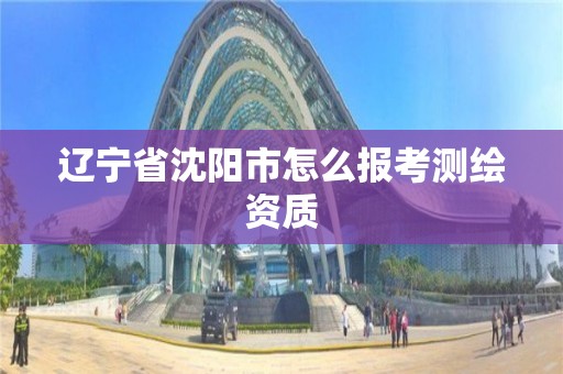 辽宁省沈阳市怎么报考测绘资质