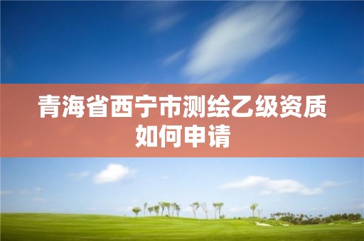 青海省西宁市测绘乙级资质如何申请