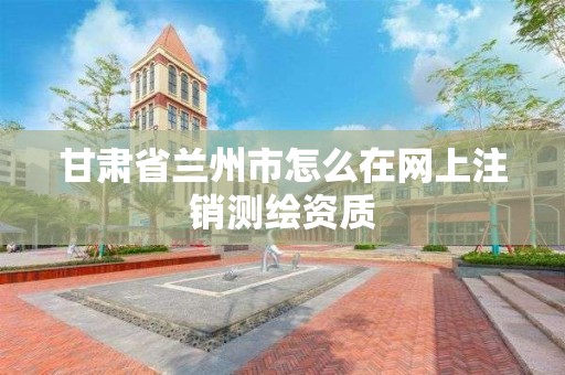 甘肃省兰州市怎么在网上注销测绘资质