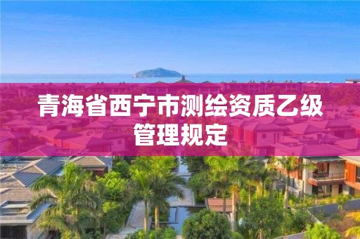 青海省西宁市测绘资质乙级管理规定