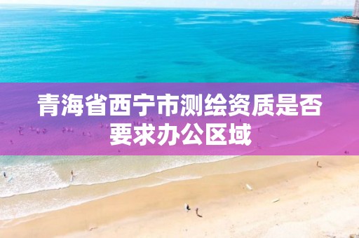 青海省西宁市测绘资质是否要求办公区域