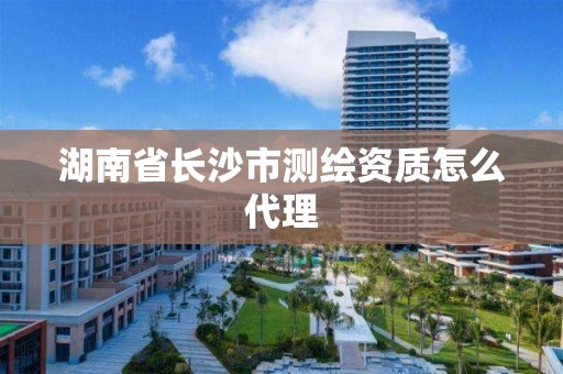 湖南省长沙市测绘资质怎么代理