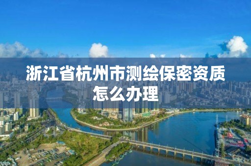 浙江省杭州市测绘保密资质怎么办理