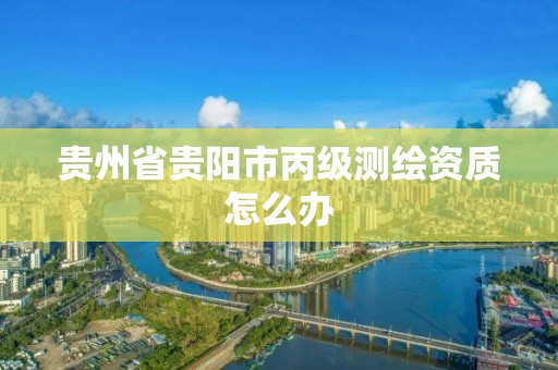 贵州省贵阳市丙级测绘资质怎么办