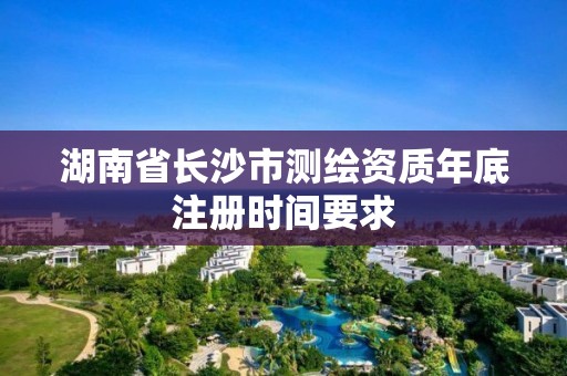 湖南省长沙市测绘资质年底注册时间要求