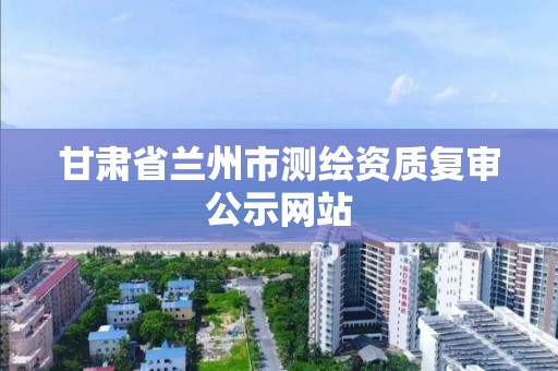 甘肃省兰州市测绘资质复审公示网站