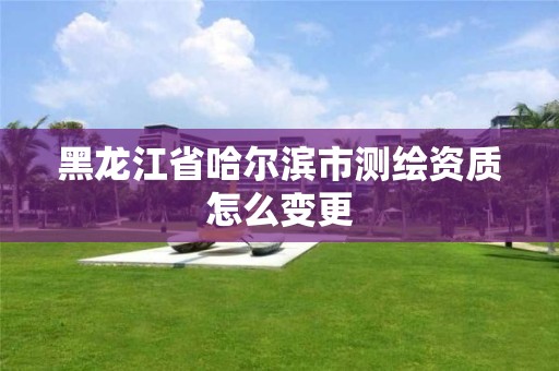 黑龙江省哈尔滨市测绘资质怎么变更