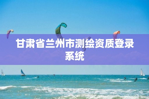 甘肃省兰州市测绘资质登录系统