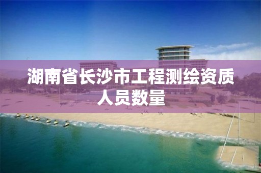 湖南省长沙市工程测绘资质人员数量