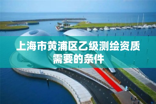 上海市黄浦区乙级测绘资质需要的条件