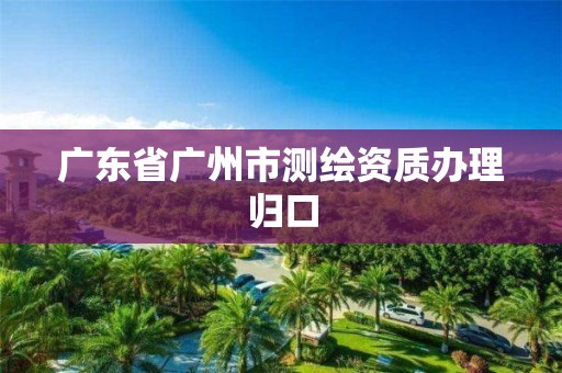 广东省广州市测绘资质办理归口