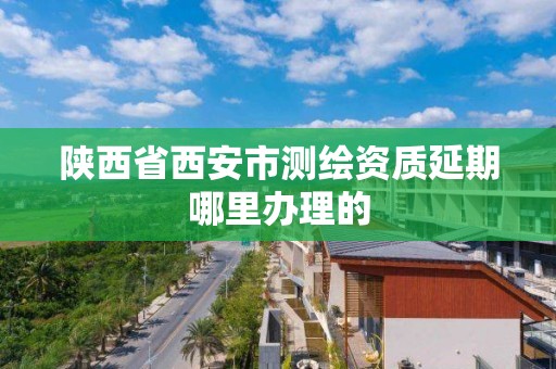 陕西省西安市测绘资质延期哪里办理的