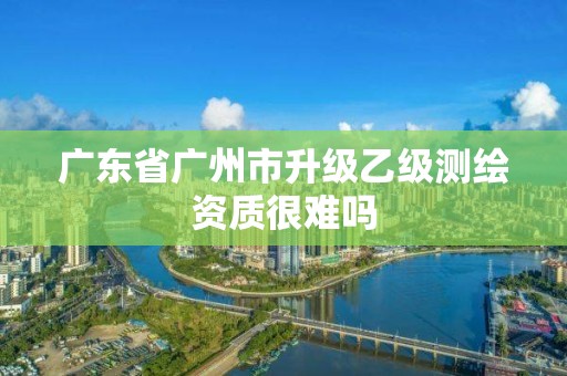 广东省广州市升级乙级测绘资质很难吗