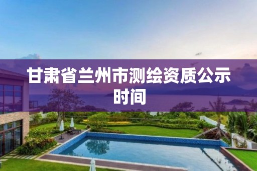 甘肃省兰州市测绘资质公示时间