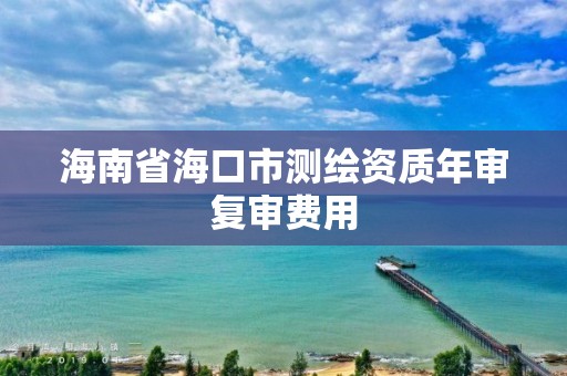 海南省海口市测绘资质年审复审费用