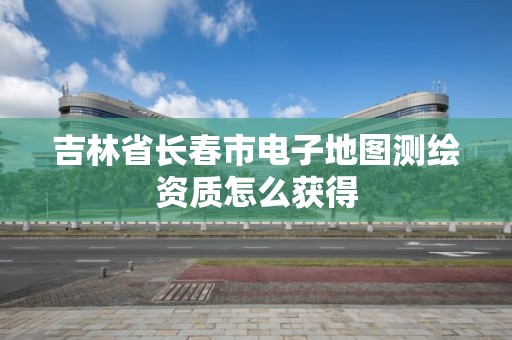 吉林省长春市电子地图测绘资质怎么获得