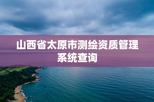 山西省太原市测绘资质管理系统查询