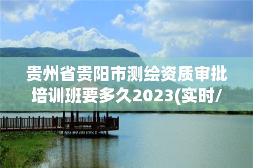 贵州省贵阳市测绘资质审批培训班要多久2023(实时/更新中)