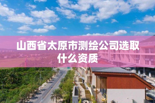 山西省太原市测绘公司选取什么资质