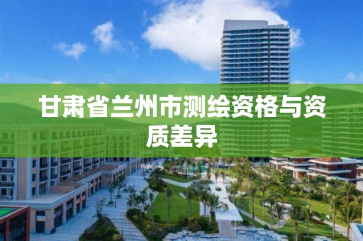 甘肃省兰州市测绘资格与资质差异