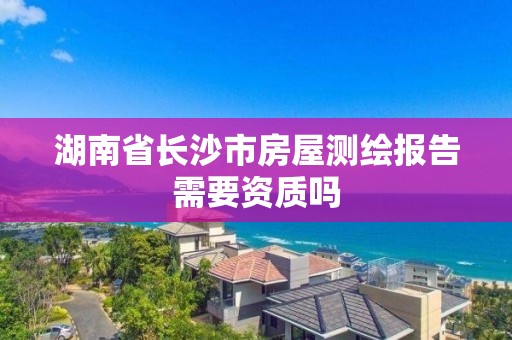 湖南省长沙市房屋测绘报告需要资质吗