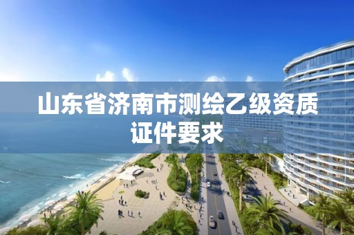 山东省济南市测绘乙级资质证件要求