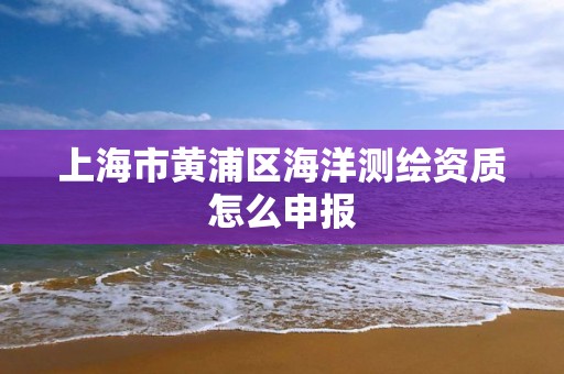 上海市黄浦区海洋测绘资质怎么申报