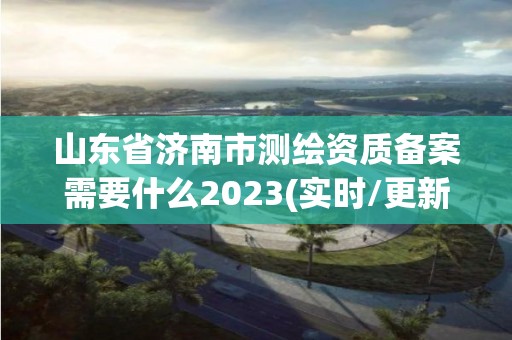 山东省济南市测绘资质备案需要什么2023(实时/更新中)