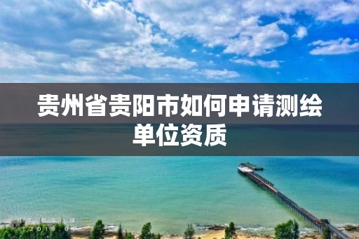 贵州省贵阳市如何申请测绘单位资质