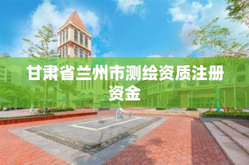 甘肃省兰州市测绘资质注册资金