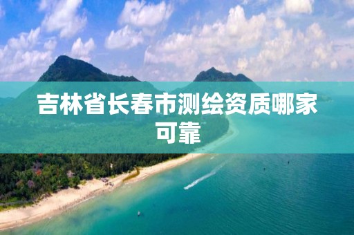 吉林省长春市测绘资质哪家可靠