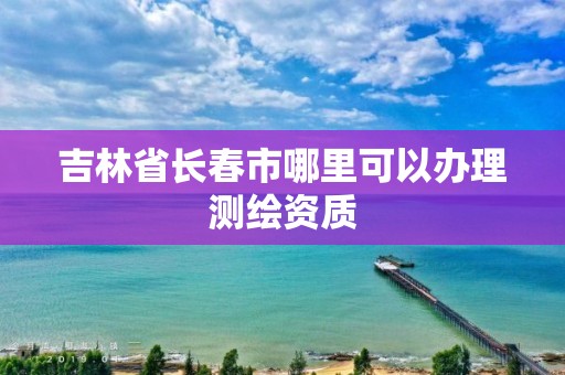 吉林省长春市哪里可以办理测绘资质